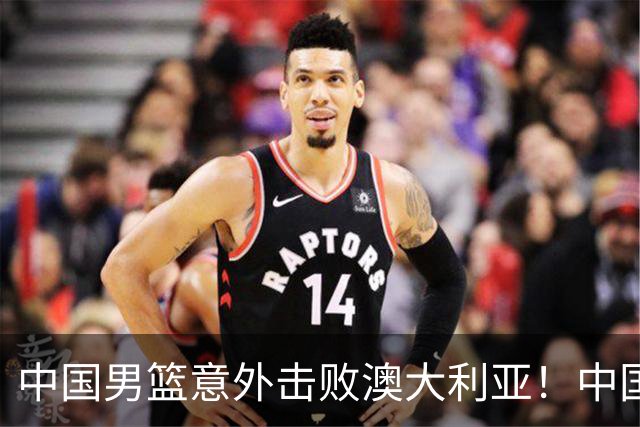 中国男篮意外击败澳大利亚！中国队赢球的关键人物是他！